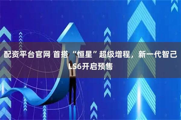 配资平台官网 首搭 “恒星”超级增程，新一代智己LS6开启预售