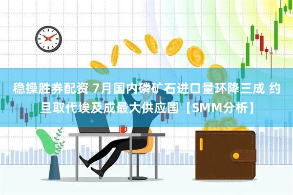 稳操胜券配资 7月国内磷矿石进口量环降三成 约旦取代埃及成最大供应国【SMM分析】