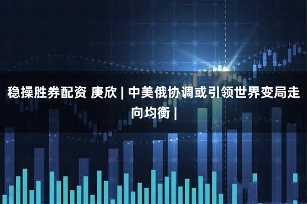 稳操胜券配资 庚欣 | 中美俄协调或引领世界变局走向均衡 |