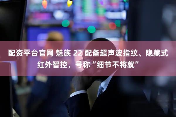 配资平台官网 魅族 22 配备超声波指纹、隐藏式红外智控，号称“细节不将就”