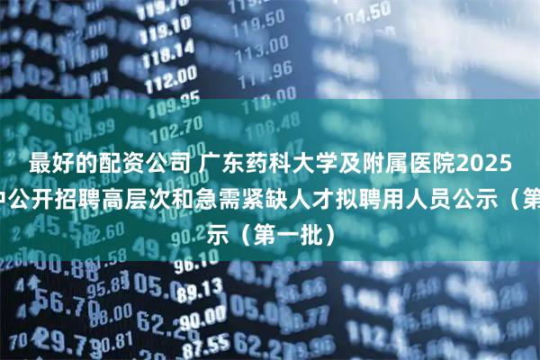 最好的配资公司 广东药科大学及附属医院2025年集中公开招聘高层次和急需紧缺人才拟聘用人员公示（第一批）