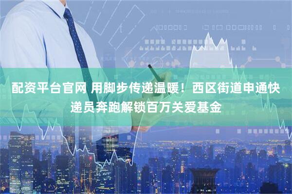 配资平台官网 用脚步传递温暖！西区街道申通快递员奔跑解锁百万关爱基金