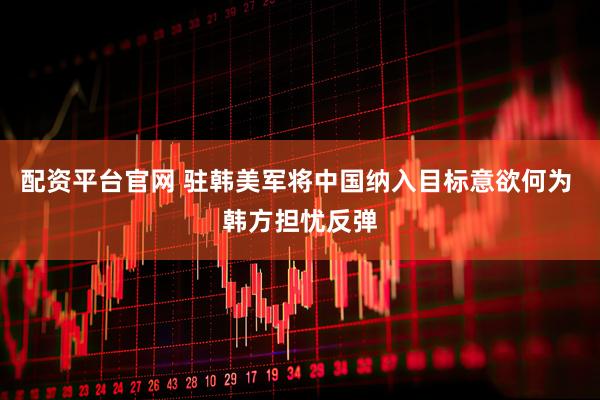 配资平台官网 驻韩美军将中国纳入目标意欲何为 韩方担忧反弹