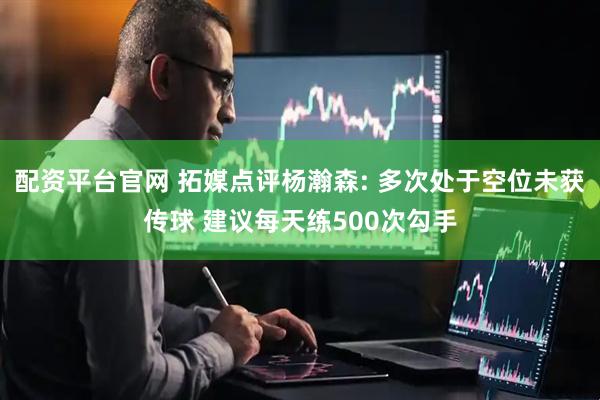 配资平台官网 拓媒点评杨瀚森: 多次处于空位未获传球 建议每天练500次勾手