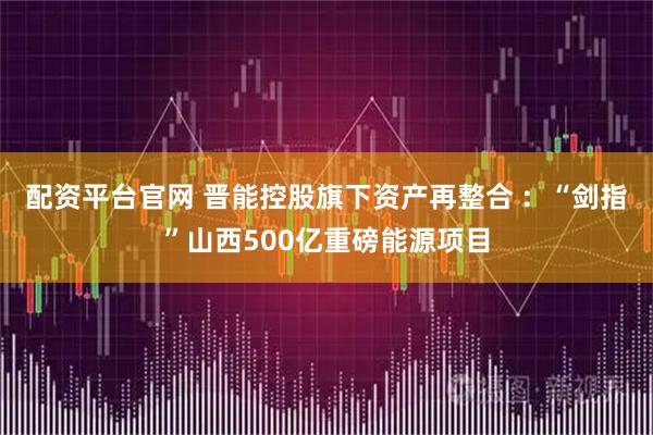 配资平台官网 晋能控股旗下资产再整合 :  “剑指”山西500亿重磅能源项目