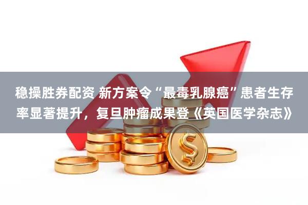 稳操胜券配资 新方案令“最毒乳腺癌”患者生存率显著提升，复旦肿瘤成果登《英国医学杂志》