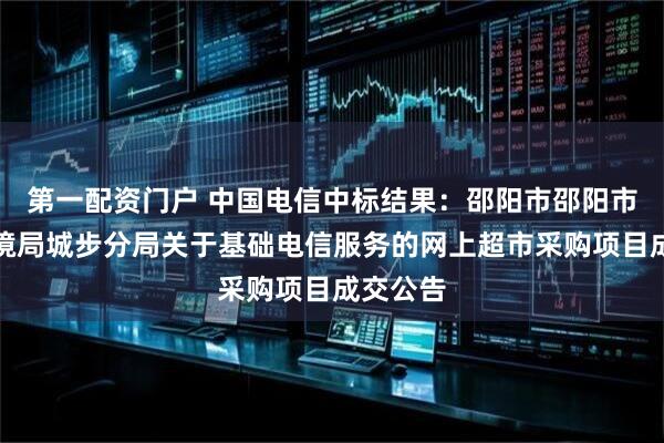 第一配资门户 中国电信中标结果：邵阳市邵阳市生态环境局城步分局关于基础电信服务的网上超市采购项目成交公告