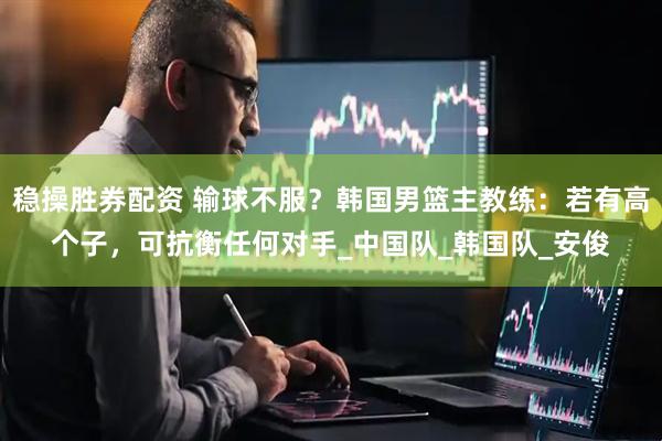 稳操胜券配资 输球不服？韩国男篮主教练：若有高个子，可抗衡任何对手_中国队_韩国队_安俊