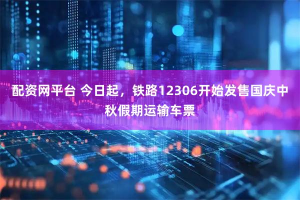 配资网平台 今日起，铁路12306开始发售国庆中秋假期运输车票