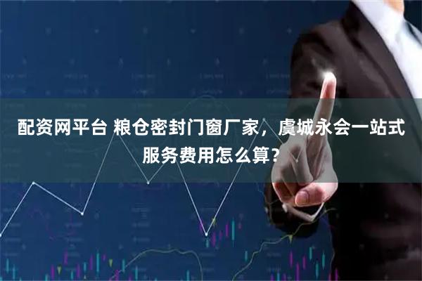 配资网平台 粮仓密封门窗厂家，虞城永会一站式服务费用怎么算？