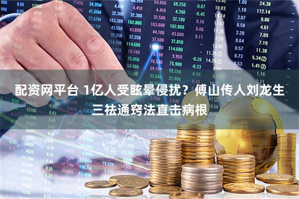 配资网平台 1亿人受眩晕侵扰？傅山传人刘龙生三祛通窍法直击病根