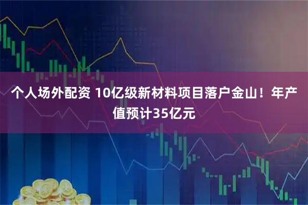 个人场外配资 10亿级新材料项目落户金山！年产值预计35亿元
