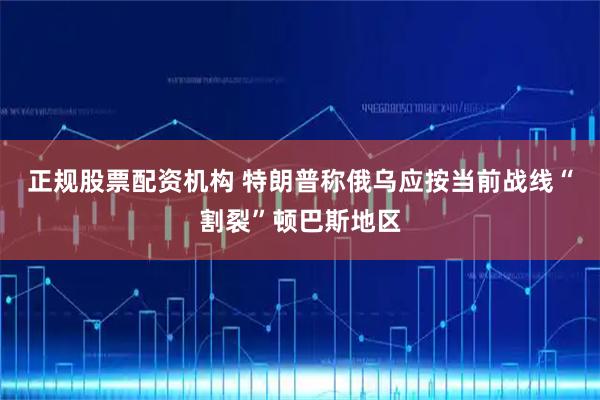 正规股票配资机构 特朗普称俄乌应按当前战线“割裂”顿巴斯地区