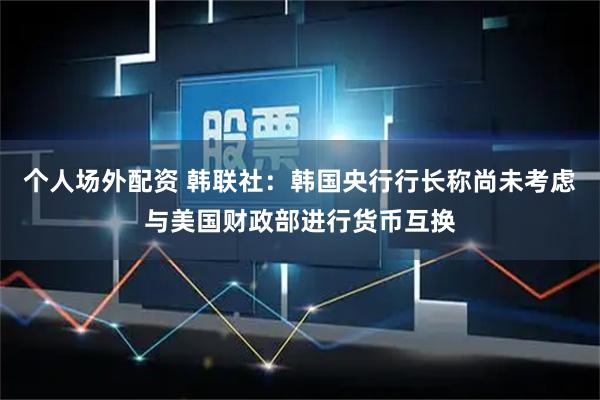 个人场外配资 韩联社：韩国央行行长称尚未考虑与美国财政部进行货币互换