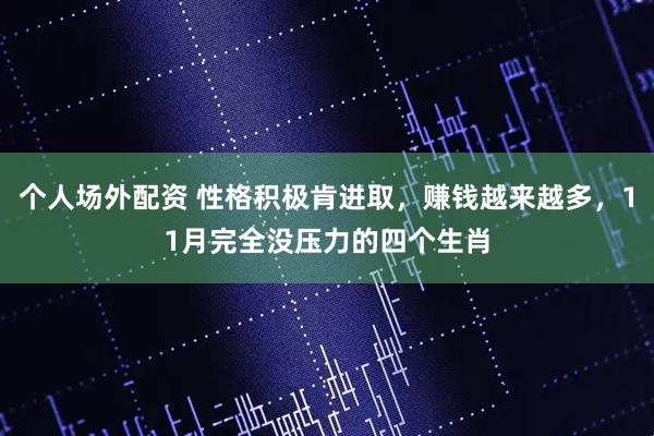 个人场外配资 性格积极肯进取，赚钱越来越多，11月完全没压力的四个生肖