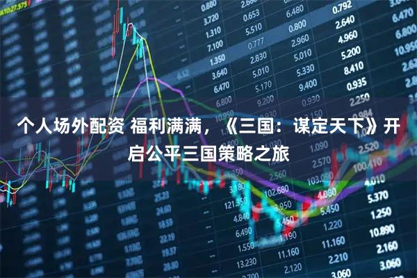 个人场外配资 福利满满，《三国：谋定天下》开启公平三国策略之旅