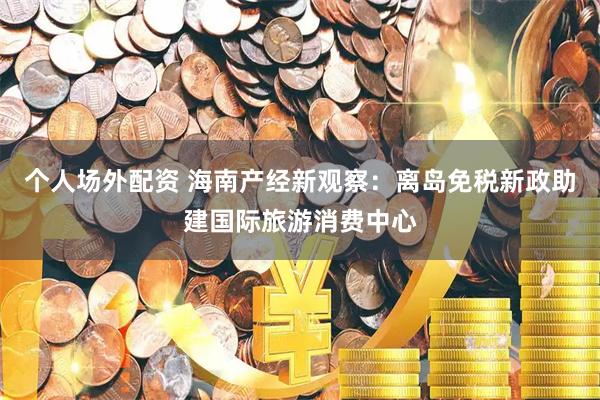 个人场外配资 海南产经新观察：离岛免税新政助建国际旅游消费中心