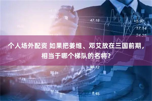个人场外配资 如果把姜维、邓艾放在三国前期，相当于哪个梯队的名将？