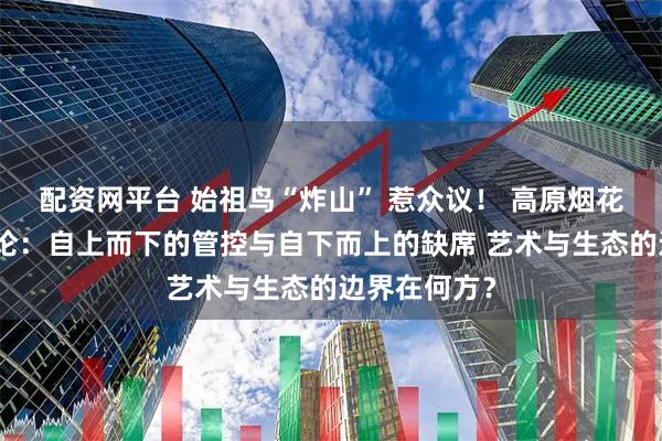配资网平台 始祖鸟“炸山” 惹众议！ 高原烟花后的治理悖论：自上而下的管控与自下而上的缺席 艺术与生态的边界在何方？