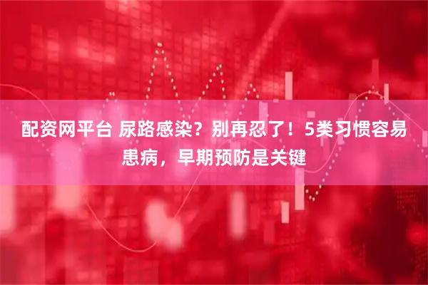 配资网平台 尿路感染？别再忍了！5类习惯容易患病，早期预防是关键