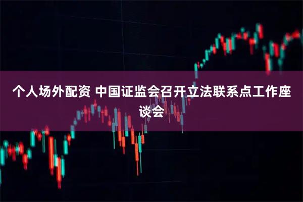 个人场外配资 中国证监会召开立法联系点工作座谈会
