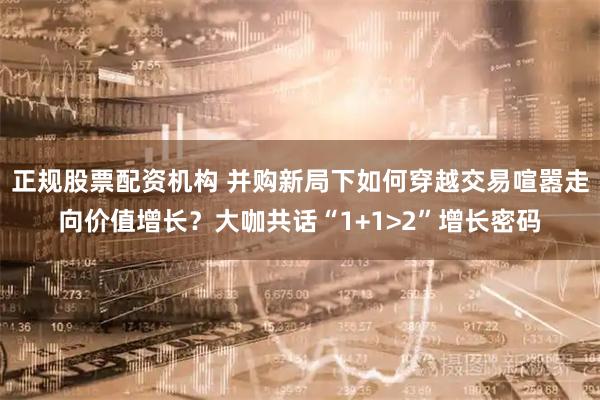 正规股票配资机构 并购新局下如何穿越交易喧嚣走向价值增长？大咖共话“1+1>2”增长密码