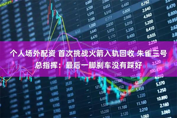 个人场外配资 首次挑战火箭入轨回收 朱雀三号总指挥：最后一脚刹车没有踩好