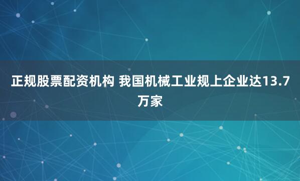 正规股票配资机构 我国机械工业规上企业达13.7万家