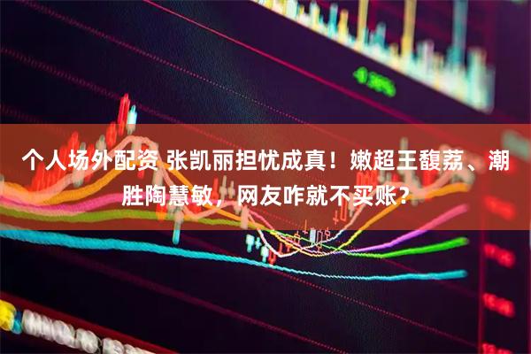 个人场外配资 张凯丽担忧成真！嫩超王馥荔、潮胜陶慧敏，网友咋就不买账？