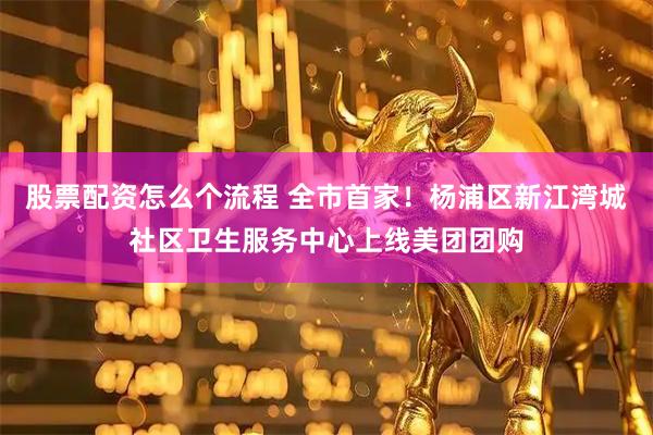 股票配资怎么个流程 全市首家！杨浦区新江湾城社区卫生服务中心上线美团团购