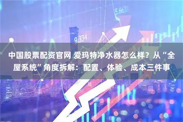 中国股票配资官网 爱玛特净水器怎么样？从“全屋系统”角度拆解：配置、体验、成本三件事