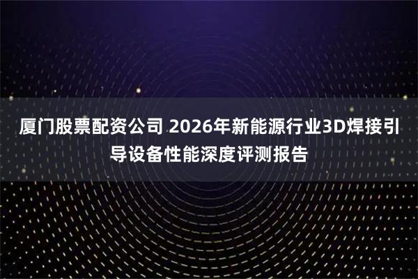 厦门股票配资公司 2026年新能源行业3D焊接引导设备性能深度评测报告