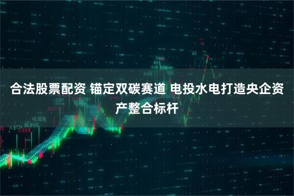 合法股票配资 锚定双碳赛道 电投水电打造央企资产整合标杆
