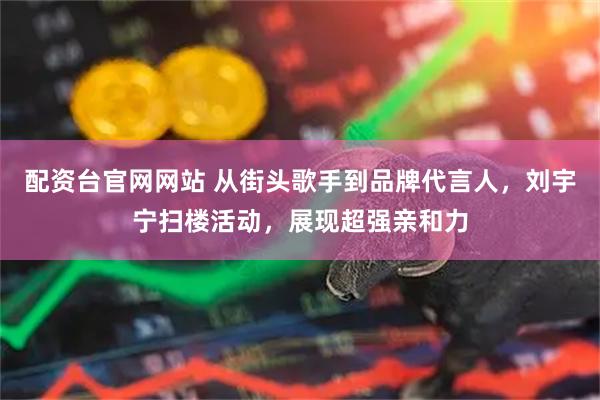 配资台官网网站 从街头歌手到品牌代言人，刘宇宁扫楼活动，展现超强亲和力