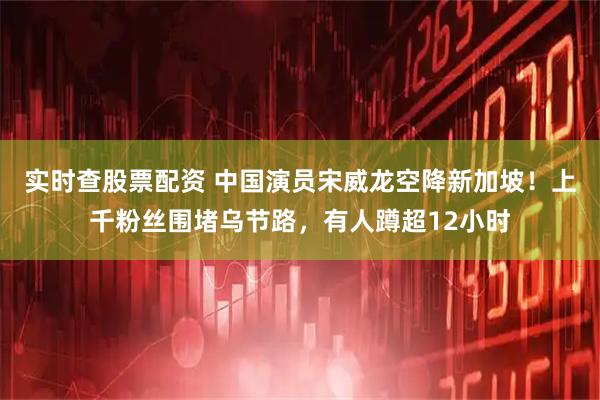 实时查股票配资 中国演员宋威龙空降新加坡！上千粉丝围堵乌节路，有人蹲超12小时