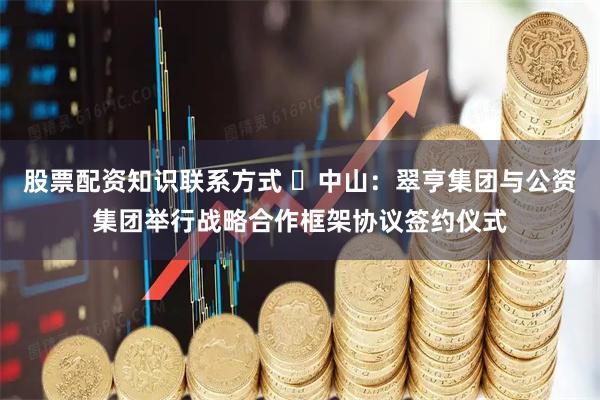 股票配资知识联系方式 ​中山：翠亨集团与公资集团举行战略合作框架协议签约仪式