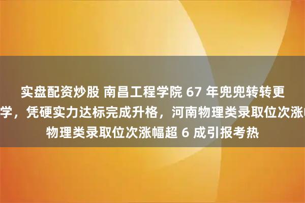 实盘配资炒股 南昌工程学院 67 年兜兜转转更名江西水利电力大学，凭硬实力达标完成升格，河南物理类录取位次涨幅超 6 成引报考热
