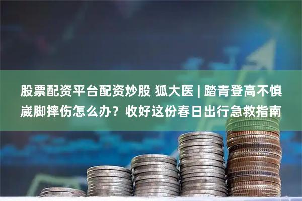 股票配资平台配资炒股 狐大医 | 踏青登高不慎崴脚摔伤怎么办？收好这份春日出行急救指南