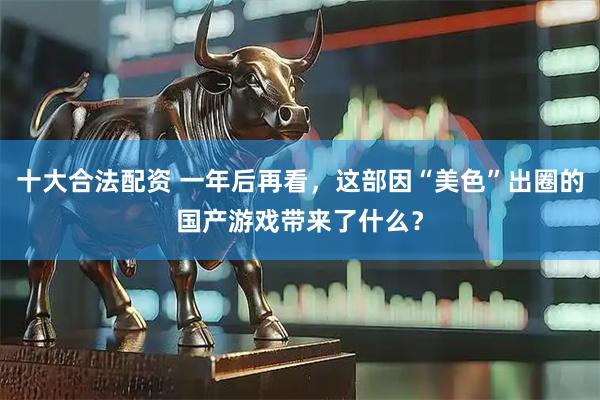 十大合法配资 一年后再看，这部因“美色”出圈的国产游戏带来了什么？