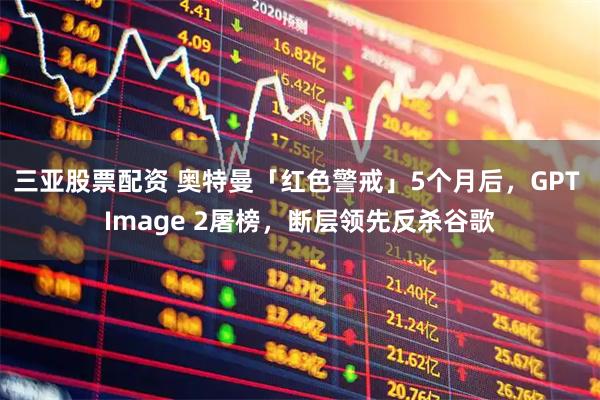 三亚股票配资 奥特曼「红色警戒」5个月后，GPT Image 2屠榜，断层领先反杀谷歌