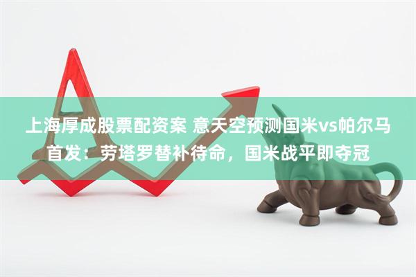 上海厚成股票配资案 意天空预测国米vs帕尔马首发：劳塔罗替补待命，国米战平即夺冠