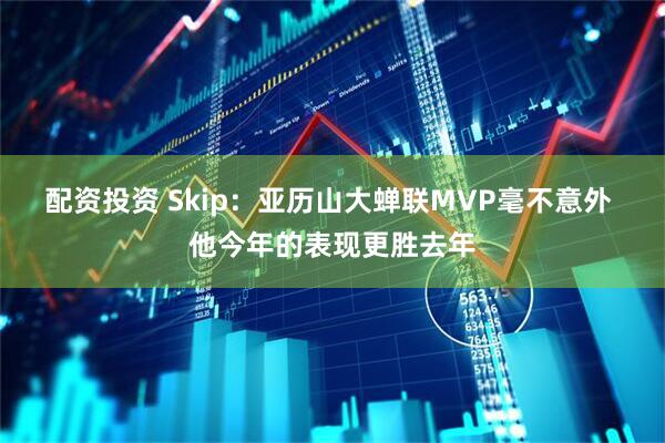 配资投资 Skip：亚历山大蝉联MVP毫不意外 他今年的表现更胜去年