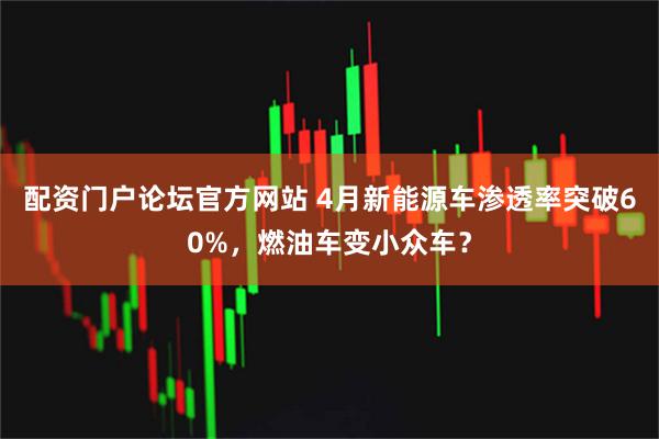 配资门户论坛官方网站 4月新能源车渗透率突破60%，燃油车变小众车？