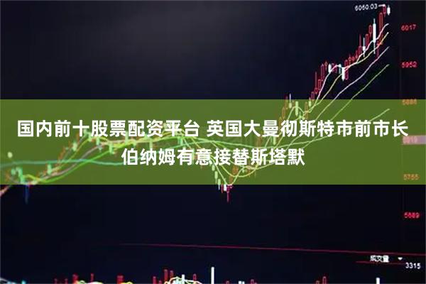 国内前十股票配资平台 英国大曼彻斯特市前市长伯纳姆有意接替斯塔默