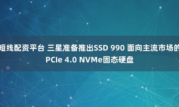 短线配资平台 三星准备推出SSD 990 面向主流市场的PCIe 4.0 NVMe固态硬盘
