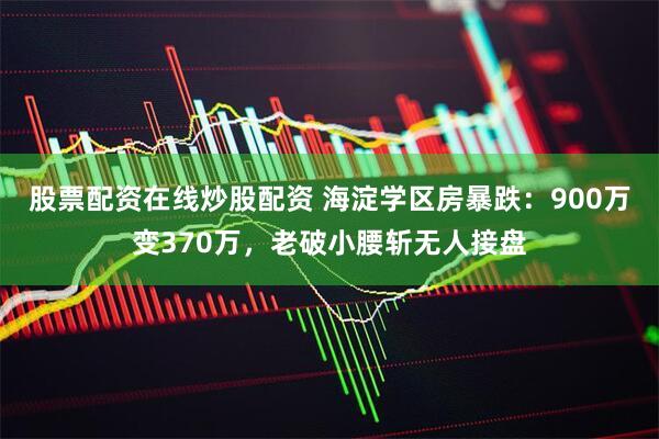 股票配资在线炒股配资 海淀学区房暴跌：900万变370万，老破小腰斩无人接盘