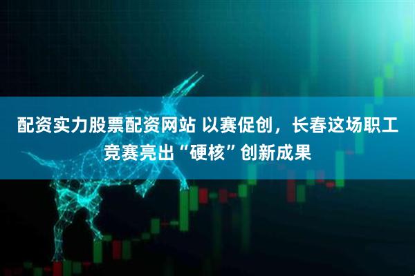 配资实力股票配资网站 以赛促创，长春这场职工竞赛亮出“硬核”创新成果