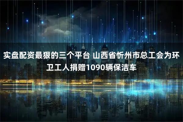 实盘配资最狠的三个平台 山西省忻州市总工会为环卫工人捐赠1090辆保洁车